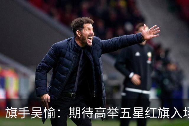 旗手吴愉：期待高举五星红旗入场 为国而战是最大动力