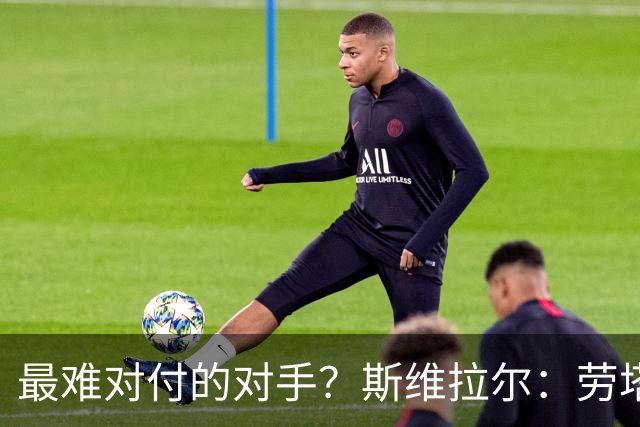 最难对付的对手？斯维拉尔：劳塔罗太难读懂了，图拉姆的速度太快